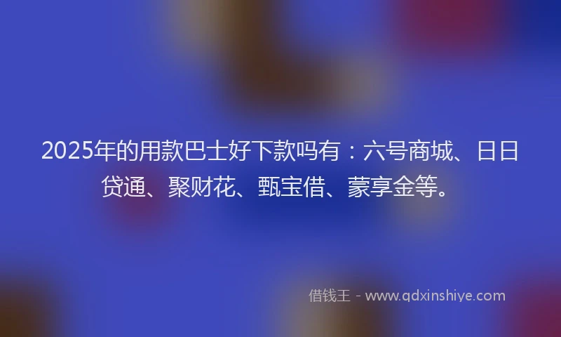 2025年的用款巴士好下款吗有：六号商城、日日贷通、聚财花、甄宝借、蒙享金等。