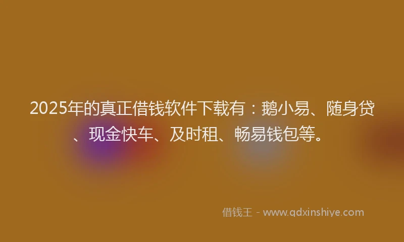 2025年的真正借钱软件下载有：鹅小易、随身贷、现金快车、及时租、畅易钱包等。