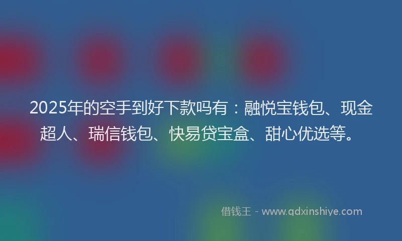 2025年的空手到好下款吗有：融悦宝钱包、现金超人、瑞信钱包、快易贷宝盒、甜心优选等。
