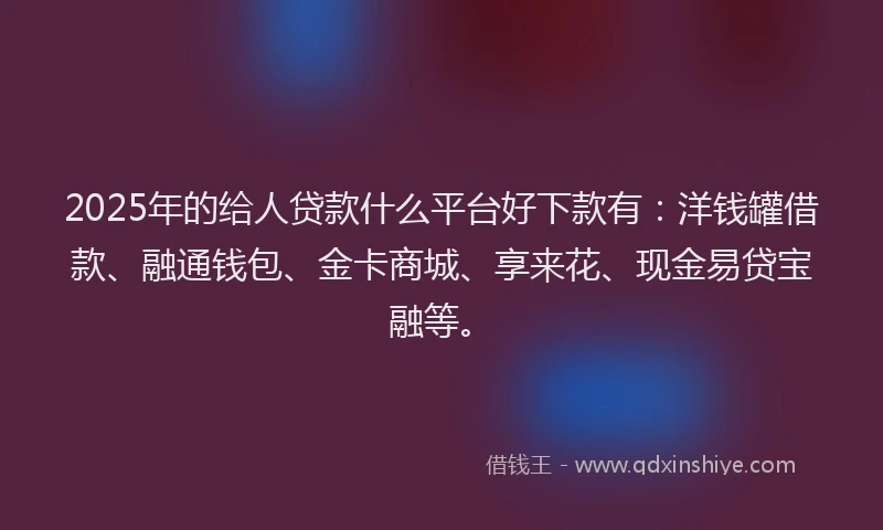 2025年的给人贷款什么平台好下款有：洋钱罐借款、融通钱包、金卡商城、享来花、现金易贷宝融等。