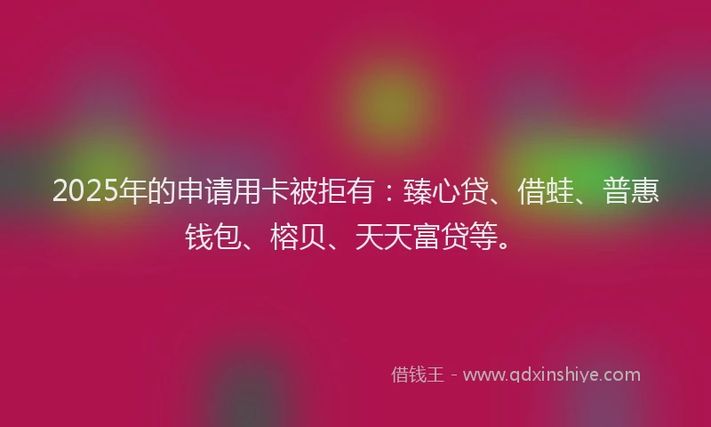 2025年的申请用卡被拒有：臻心贷、借蛙、普惠钱包、榕贝、天天富贷等。