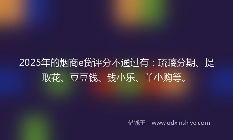 2025年的烟商e贷评分不通过有：琉璃分期、提取花、豆豆钱、钱小乐、羊小购等。