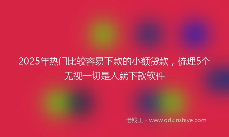 2025年热门比较容易下款的小额贷款，梳理5个无视一切是人就下款软件