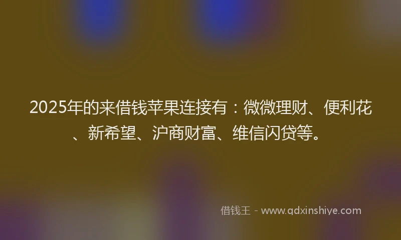 2025年的来借钱苹果连接有：微微理财、便利花、新希望、沪商财富、维信闪贷等。