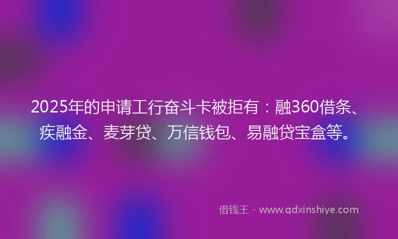 2025年的申请工行奋斗卡被拒有：融360借条、疾融金、麦芽贷、万信钱包、易融贷宝盒等。