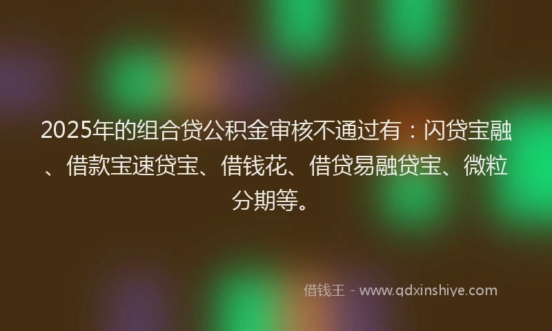 2025年的组合贷公积金审核不通过有：闪贷宝融、借款宝速贷宝、借钱花、借贷易融贷宝、微粒分期等。
