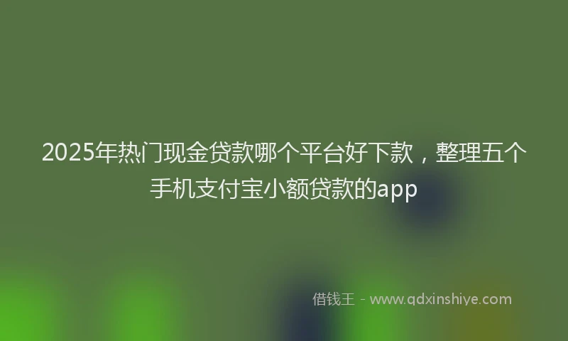 2025年热门现金贷款哪个平台好下款，整理五个手机支付宝小额贷款的app