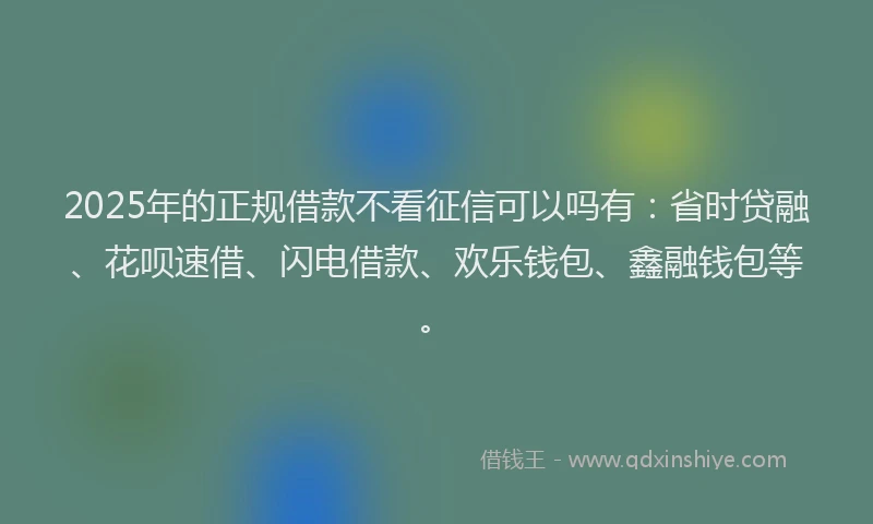 2025年的正规借款不看征信可以吗有：省时贷融、花呗速借、闪电借款、欢乐钱包、鑫融钱包等。