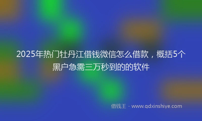 2025年热门牡丹江借钱微信怎么借款，概括5个黑户急需三万秒到的的软件