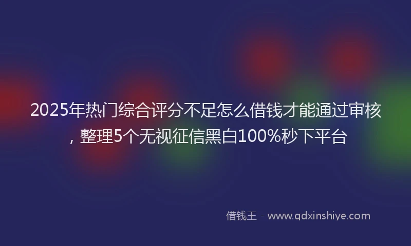 2025年热门综合评分不足怎么借钱才能通过审核，整理5个无视征信黑白100%秒下平台