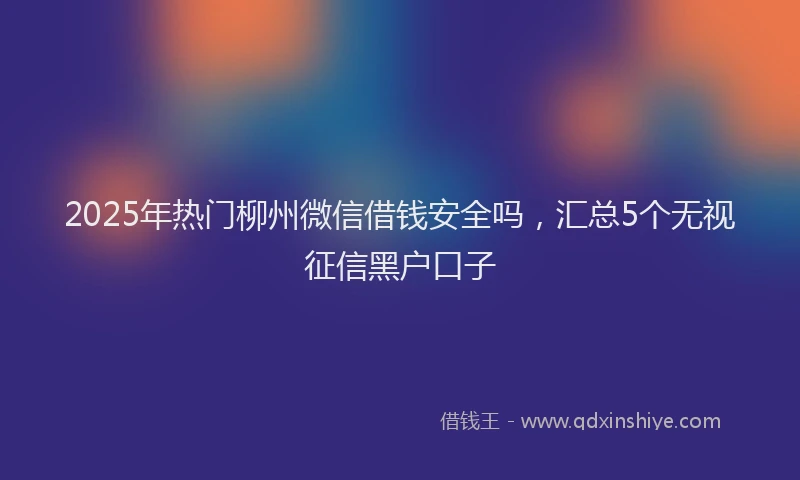 2025年热门柳州微信借钱安全吗，汇总5个无视征信黑户口子