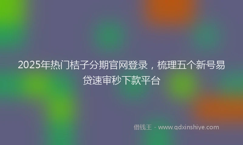 2025年热门桔子分期官网登录，梳理五个新号易贷速审秒下款平台