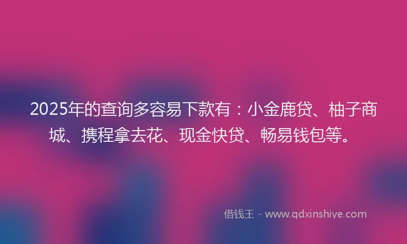 2025年的查询多容易下款有：小金鹿贷、柚子商城、携程拿去花、现金快贷、畅易钱包等。