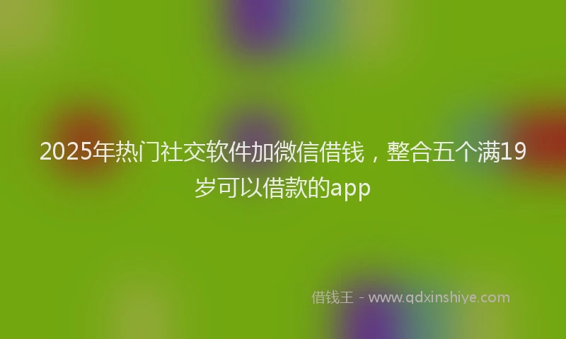 2025年热门社交软件加微信借钱，整合五个满19岁可以借款的app
