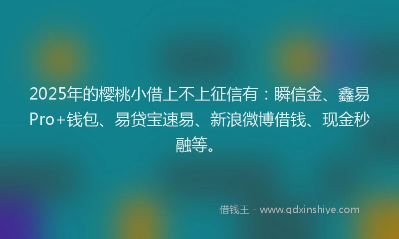 2025年的樱桃小借上不上征信有：瞬信金、鑫易Pro+钱包、易贷宝速易、新浪微博借钱、现金秒融等。