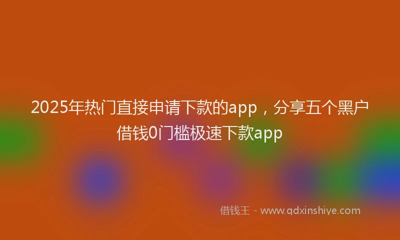 2025年热门直接申请下款的app，分享五个黑户借钱0门槛极速下款app