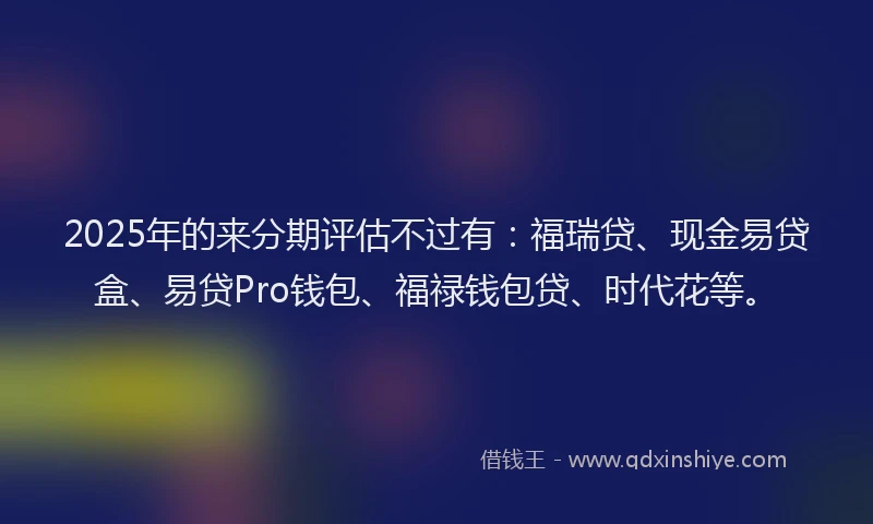 2025年的来分期评估不过有：福瑞贷、现金易贷盒、易贷Pro钱包、福禄钱包贷、时代花等。