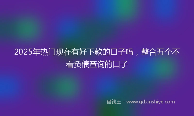 2025年热门现在有好下款的口子吗，整合五个不看负债查询的口子
