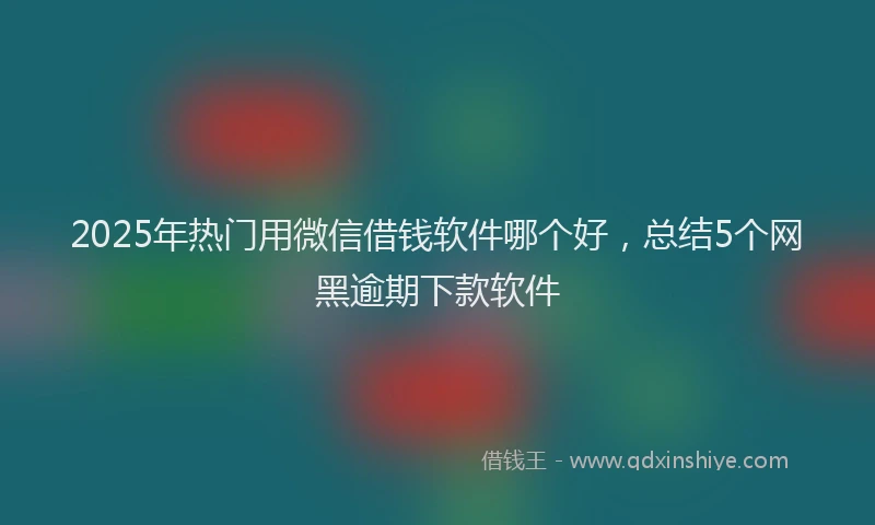 2025年热门用微信借钱软件哪个好，总结5个网黑逾期下款软件