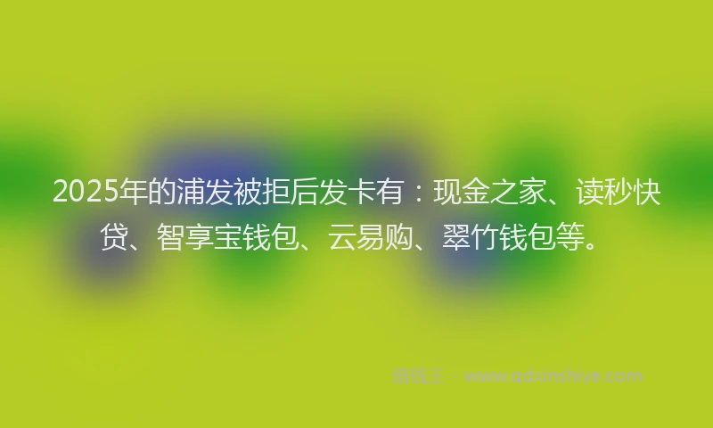 2025年的浦发被拒后发卡有：现金之家、读秒快贷、智享宝钱包、云易购、翠竹钱包等。
