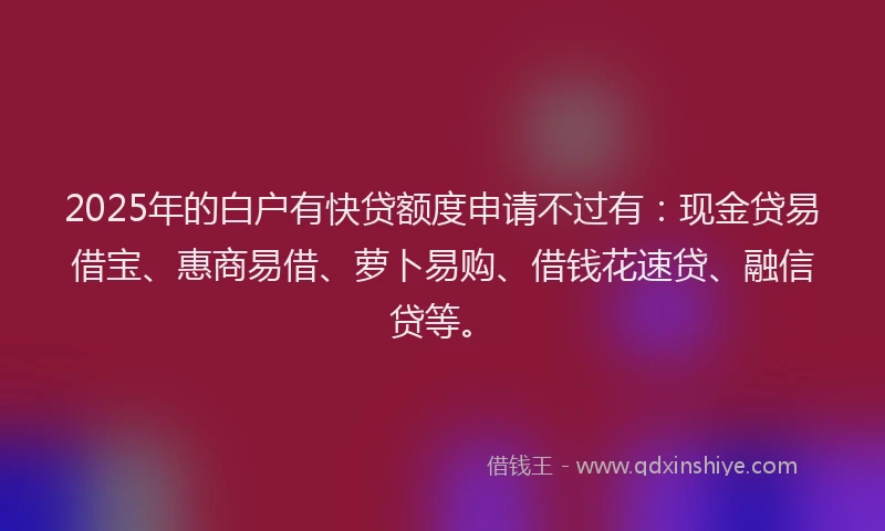 2025年的白户有快贷额度申请不过有：现金贷易借宝、惠商易借、萝卜易购、借钱花速贷、融信贷等。