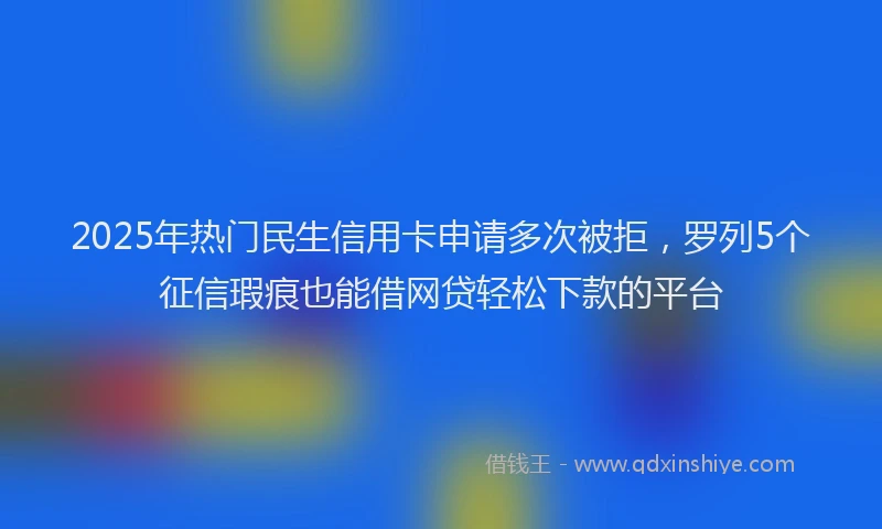 2025年热门民生信用卡申请多次被拒，罗列5个征信瑕疵也能借网贷轻松下款的平台