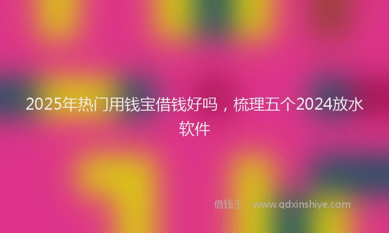 2025年热门用钱宝借钱好吗，梳理五个2024放水软件