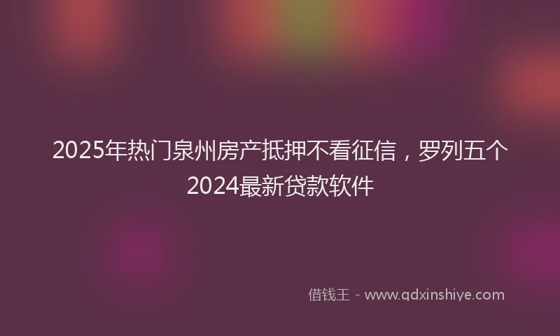 2025年热门泉州房产抵押不看征信，罗列五个2024最新贷款软件