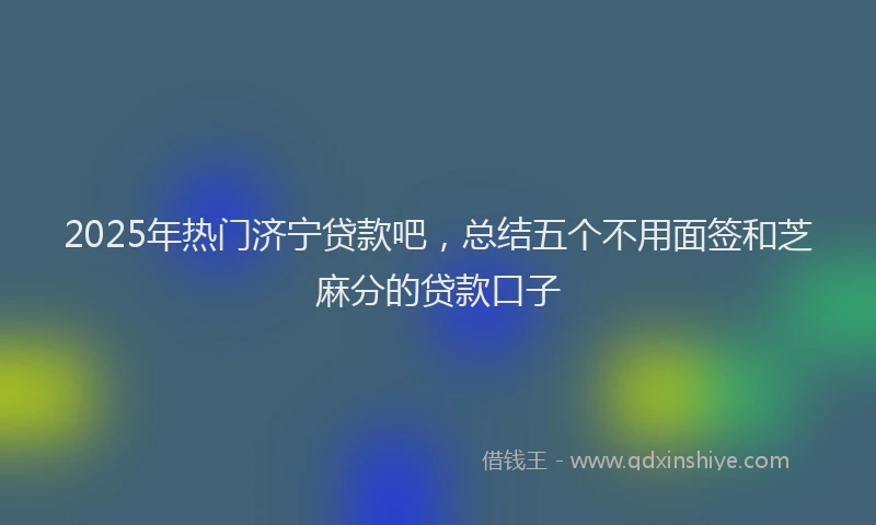 2025年热门济宁贷款吧，总结五个不用面签和芝麻分的贷款口子