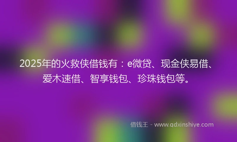 2025年的火救侠借钱有：e微贷、现金侠易借、爱木速借、智享钱包、珍珠钱包等。