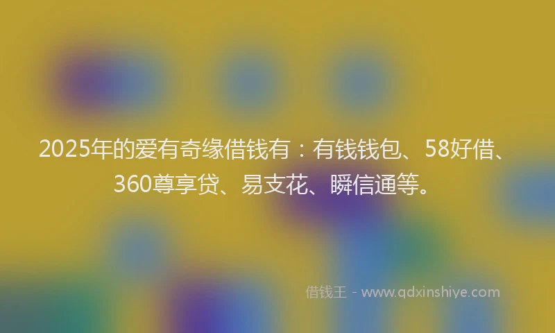 2025年的爱有奇缘借钱有：有钱钱包、58好借、360尊享贷、易支花、瞬信通等。