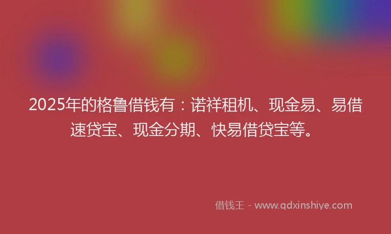 2025年的格鲁借钱有：诺祥租机、现金易、易借速贷宝、现金分期、快易借贷宝等。