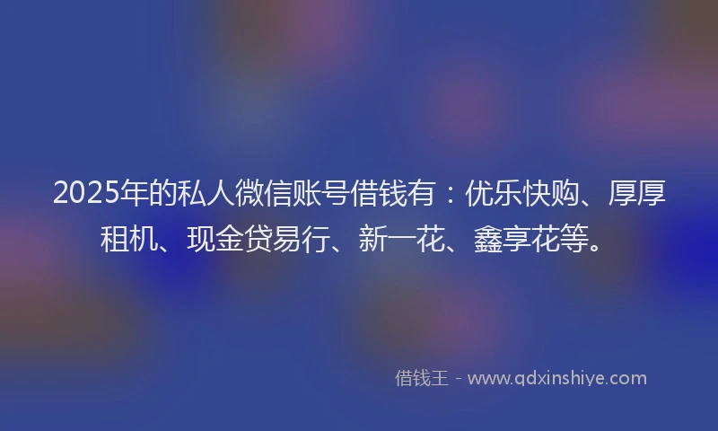 2025年的私人微信账号借钱有：优乐快购、厚厚租机、现金贷易行、新一花、鑫享花等。