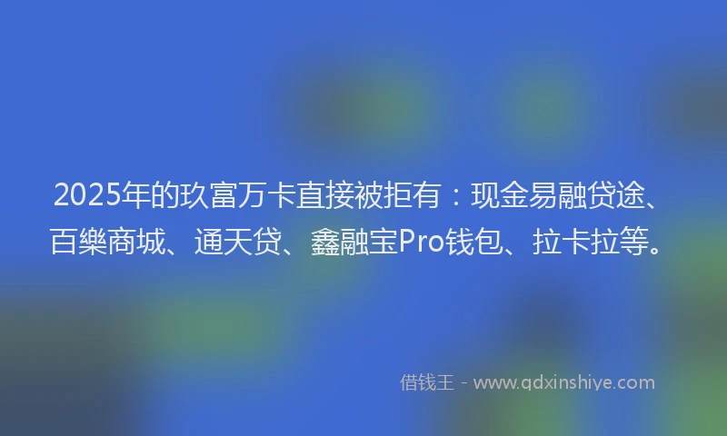2025年的玖富万卡直接被拒有：现金易融贷途、百樂商城、通天贷、鑫融宝Pro钱包、拉卡拉等。