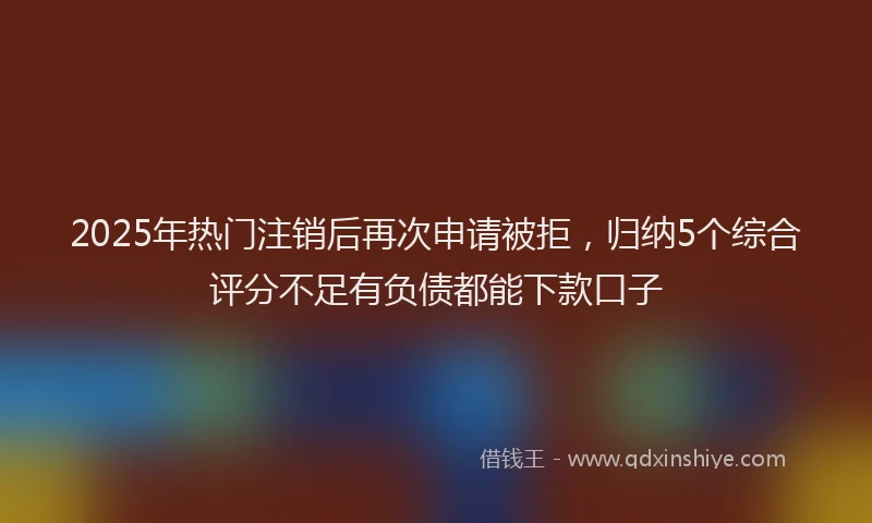 2025年热门注销后再次申请被拒，归纳5个综合评分不足有负债都能下款口子