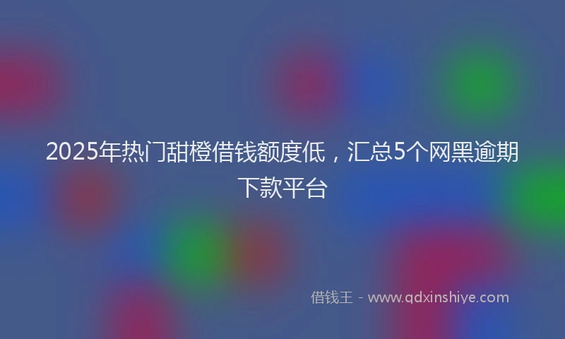 2025年热门甜橙借钱额度低，汇总5个网黑逾期下款平台