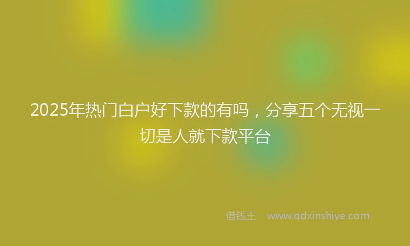2025年热门白户好下款的有吗，分享五个无视一切是人就下款平台