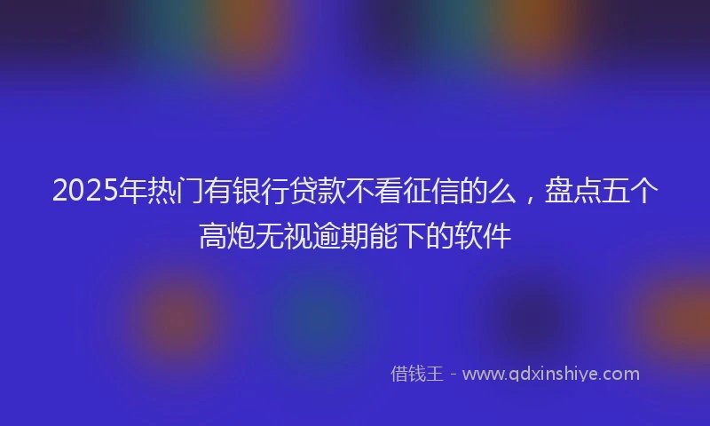 2025年热门有银行贷款不看征信的么，盘点五个高炮无视逾期能下的软件