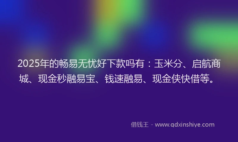 2025年的畅易无忧好下款吗有：玉米分、启航商城、现金秒融易宝、钱速融易、现金侠快借等。
