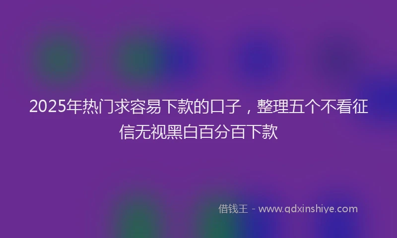 2025年热门求容易下款的口子，整理五个不看征信无视黑白百分百下款
