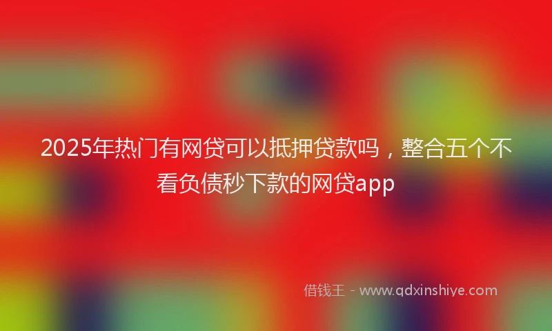2025年热门有网贷可以抵押贷款吗，整合五个不看负债秒下款的网贷app