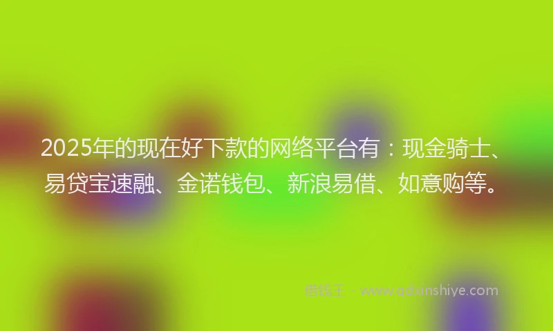 2025年的现在好下款的网络平台有：现金骑士、易贷宝速融、金诺钱包、新浪易借、如意购等。