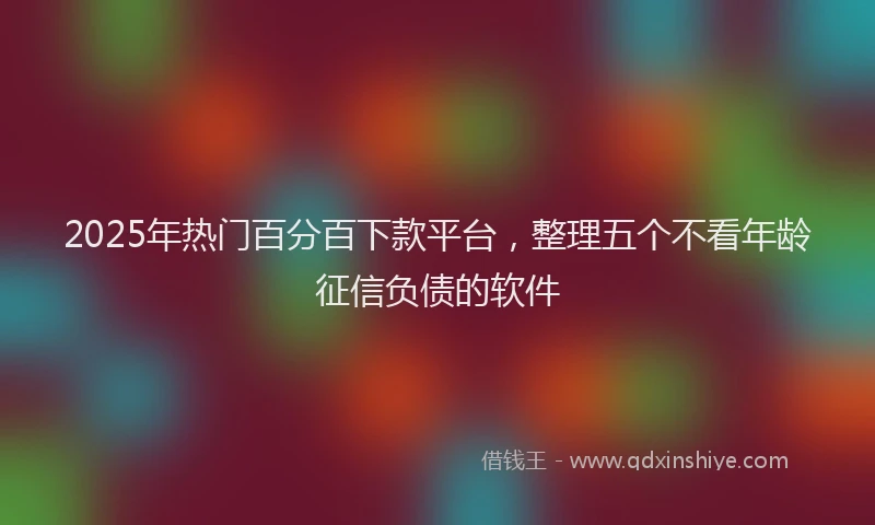 2025年热门百分百下款平台，整理五个不看年龄征信负债的软件