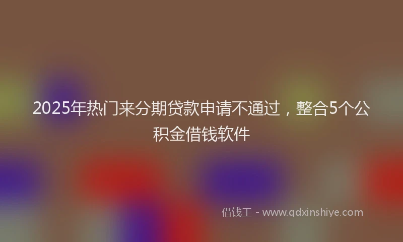 2025年热门来分期贷款申请不通过，整合5个公积金借钱软件
