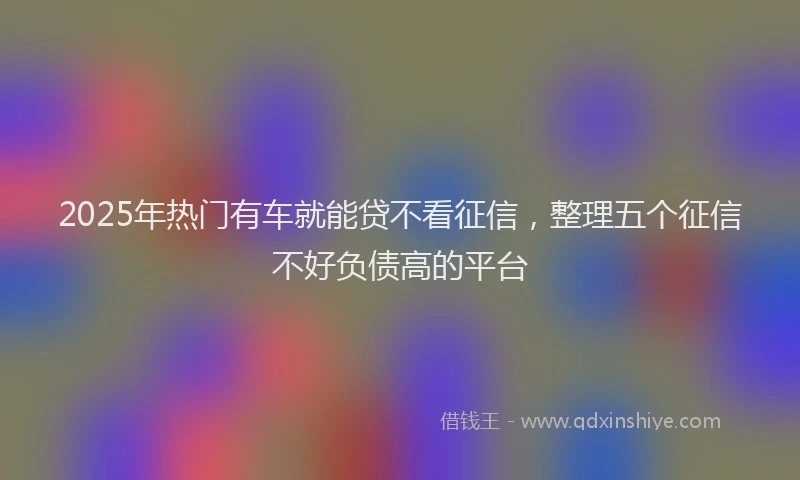 2025年热门有车就能贷不看征信，整理五个征信不好负债高的平台