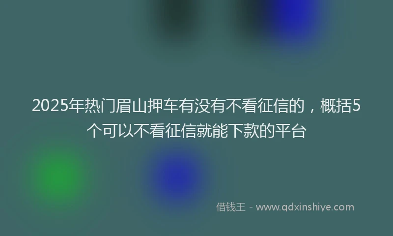2025年热门眉山押车有没有不看征信的，概括5个可以不看征信就能下款的平台