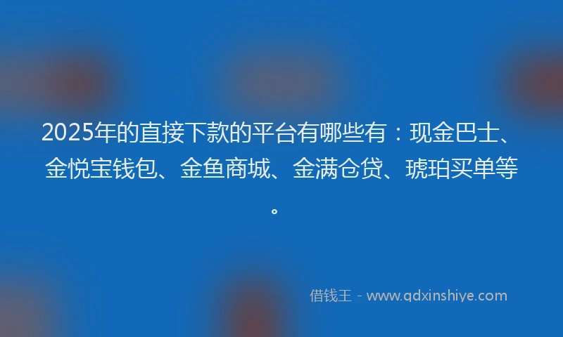 2025年的直接下款的平台有哪些有：现金巴士、金悦宝钱包、金鱼商城、金满仓贷、琥珀买单等。