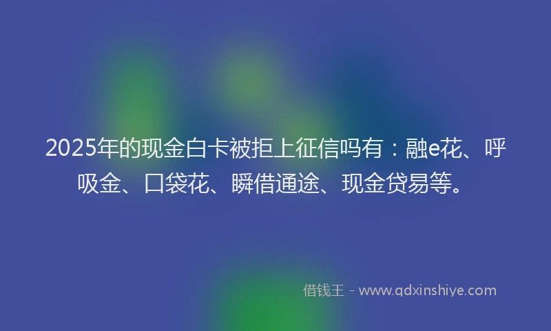 2025年的现金白卡被拒上征信吗有：融e花、呼吸金、口袋花、瞬借通途、现金贷易等。