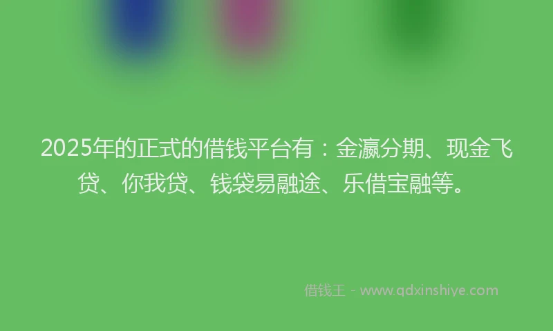 2025年的正式的借钱平台有：金瀛分期、现金飞贷、你我贷、钱袋易融途、乐借宝融等。