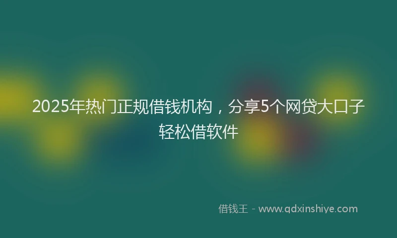 2025年热门正规借钱机构，分享5个网贷大口子轻松借软件